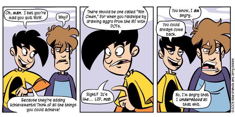 Gabe and Tycho, Penny Arcade's two stars, have a way of perfectly projecting the unsavory life of gaming addiction while maintaining active lifestyles. They become obssesed over virtual nonsense, and then reflect on how silly it can be. Its only one facet of their lives. Remember, all good things in moderation.